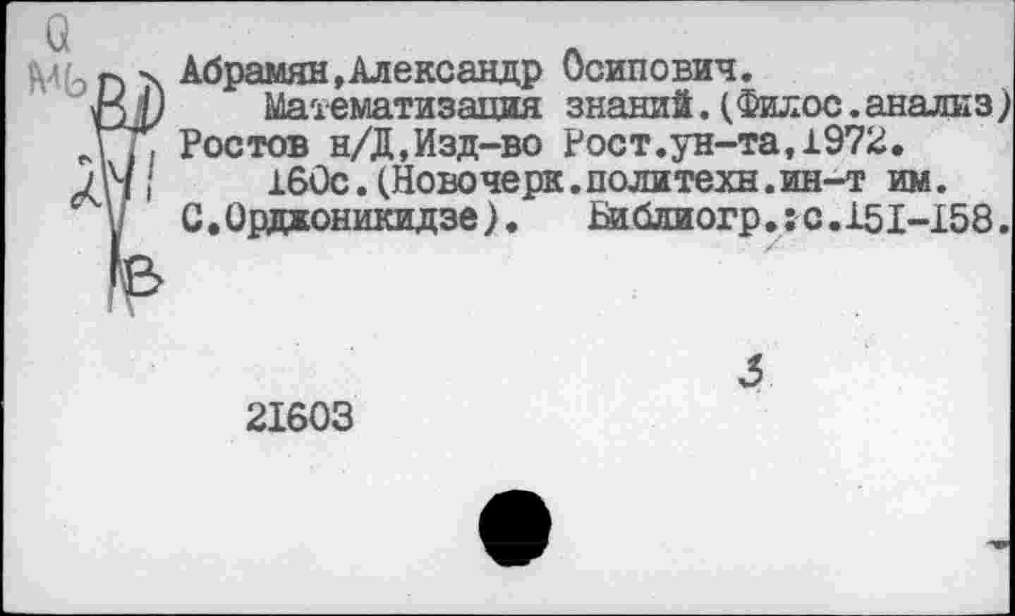 ﻿МЬп Абрамян »Александр Осипович.
М) Математизация знаний. (Филее. анали з) ДТ, Ростов н/Д,Изд-во Рост.ун-та,1972.
Лч/ 160с. (Новочерк. политехи, ин-т им.
у С .Орджоникидзе).	Библиогр.:-с. 151-158.
21603